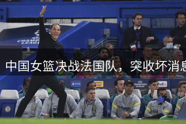 中国女篮决战法国队，突收坏消息，应立即淘汰宫鲁鸣两大嫡系